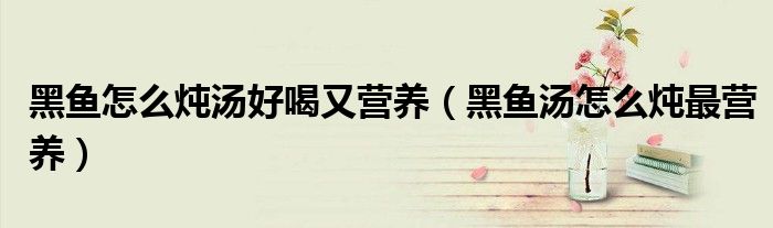 黑魚怎么燉湯好喝又營養(yǎng)（黑魚湯怎么燉最營養(yǎng)）