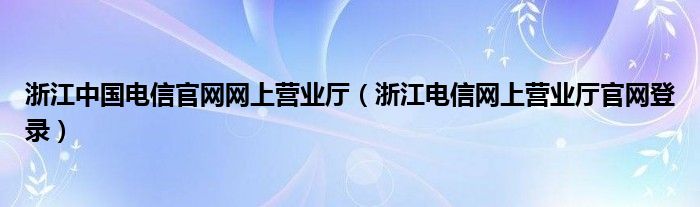 浙江中國(guó)電信官網(wǎng)網(wǎng)上營(yíng)業(yè)廳（浙江電信網(wǎng)上營(yíng)業(yè)廳官網(wǎng)登錄）