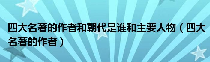 四大名著的作者和朝代是誰和主要人物（四大名著的作者）