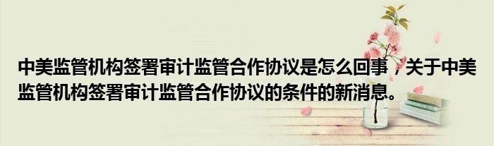 中美監(jiān)管機(jī)構(gòu)簽署審計(jì)監(jiān)管合作協(xié)議是怎么回事，關(guān)于中美監(jiān)管機(jī)構(gòu)簽署審計(jì)監(jiān)管合作協(xié)議的條件的新消息。