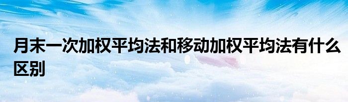月末一次加權(quán)平均法和移動(dòng)加權(quán)平均法有什么區(qū)別