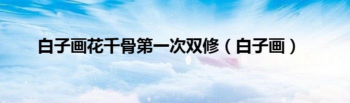 白子畫花千骨第一次雙修（白子畫）