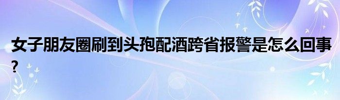 女子朋友圈刷到頭孢配酒跨省報警是怎么回事?