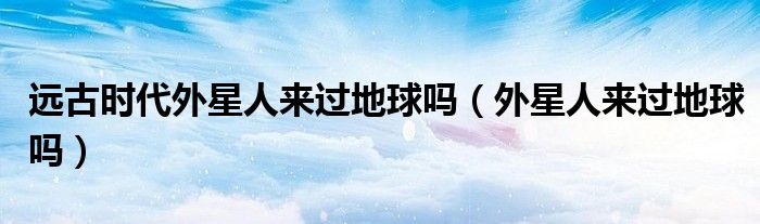 遠(yuǎn)古時代外星人來過地球嗎（外星人來過地球嗎）