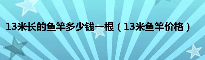 13米長(zhǎng)的魚(yú)竿多少錢(qián)一根（13米魚(yú)竿價(jià)格）
