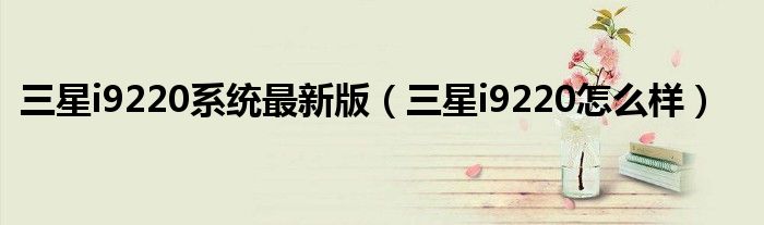 三星i9220系統(tǒng)最新版（三星i9220怎么樣）