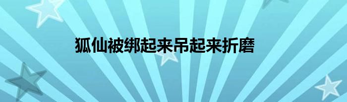 狐仙被綁起來吊起來折磨