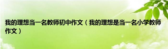 我的理想當(dāng)一名教師初中作文（我的理想是當(dāng)一名小學(xué)教師 作文）