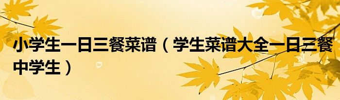 小學(xué)生一日三餐菜譜（學(xué)生菜譜大全一日三餐中學(xué)生）