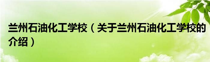 蘭州石油化工學(xué)校（關(guān)于蘭州石油化工學(xué)校的介紹）
