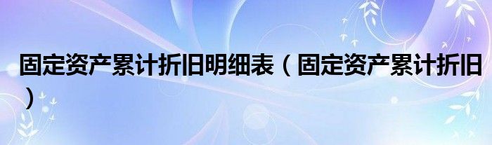 固定資產(chǎn)累計折舊明細(xì)表（固定資產(chǎn)累計折舊）