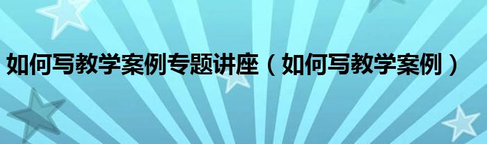如何寫教學案例專題講座（如何寫教學案例）