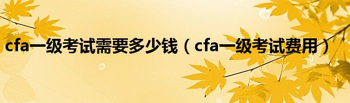 cfa一級(jí)考試需要多少錢（cfa一級(jí)考試費(fèi)用）