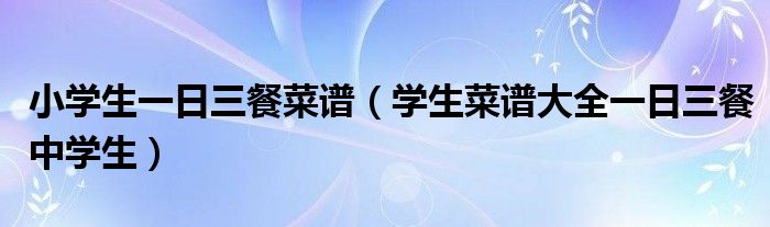 小學(xué)生一日三餐菜譜（學(xué)生菜譜大全一日三餐中學(xué)生）