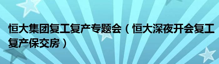 恒大集團(tuán)復(fù)工復(fù)產(chǎn)專(zhuān)題會(huì)（恒大深夜開(kāi)會(huì)復(fù)工復(fù)產(chǎn)保交房）