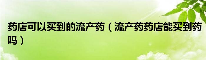 藥店可以買到的流產(chǎn)藥（流產(chǎn)藥藥店能買到藥嗎）
