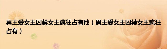 男主愛(ài)女主囚禁女主瘋狂占有他（男主愛(ài)女主囚禁女主瘋狂占有）