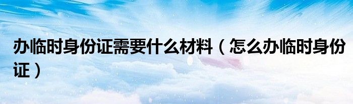 辦臨時身份證需要什么材料（怎么辦臨時身份證）
