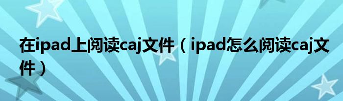 在ipad上閱讀caj文件（ipad怎么閱讀caj文件）