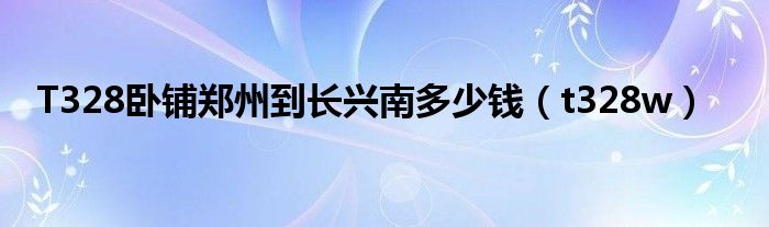 T328臥鋪鄭州到長興南多少錢（t328w）