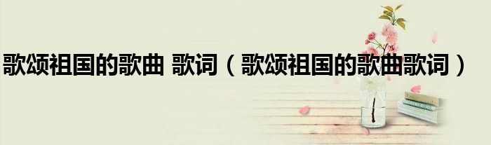 歌頌祖國的歌曲 歌詞（歌頌祖國的歌曲歌詞）
