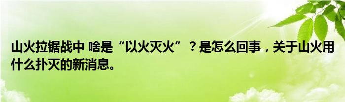山火拉鋸戰(zhàn)中 啥是“以火滅火”？是怎么回事，關(guān)于山火用什么撲滅的新消息。