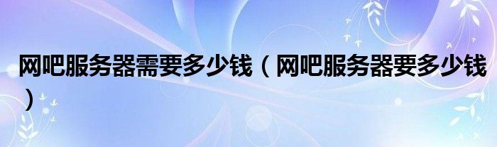 網(wǎng)吧服務器需要多少錢（網(wǎng)吧服務器要多少錢）
