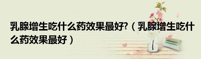 乳腺增生吃什么藥效果最好?（乳腺增生吃什么藥效果最好）