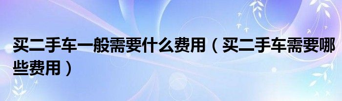 買二手車一般需要什么費用（買二手車需要哪些費用）