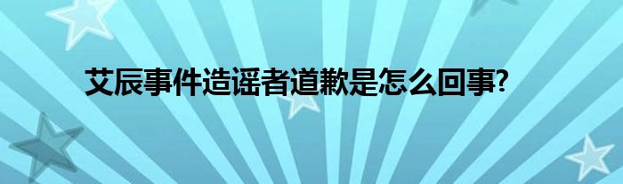 艾辰事件造謠者道歉是怎么回事?