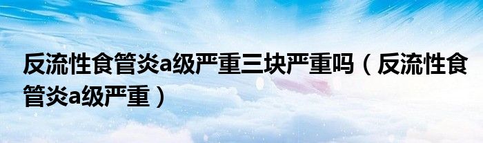 反流性食管炎a級(jí)嚴(yán)重三塊嚴(yán)重嗎（反流性食管炎a級(jí)嚴(yán)重）