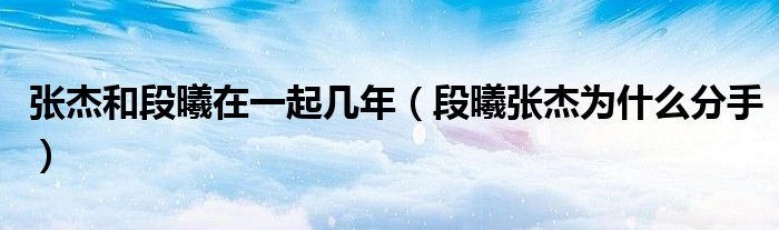 張杰和段曦在一起幾年（段曦張杰為什么分手）