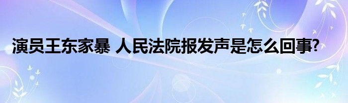 演員王東家暴 人民法院報發(fā)聲是怎么回事?
