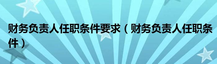 財務(wù)負責(zé)人任職條件要求（財務(wù)負責(zé)人任職條件）