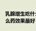 乳腺增生吃什么藥效果最好?（乳腺增生吃什么藥效果最好）