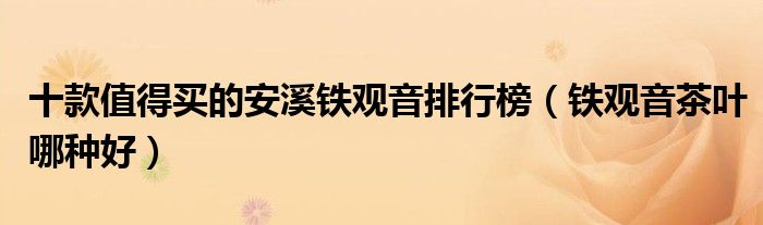 十款值得買的安溪鐵觀音排行榜（鐵觀音茶葉哪種好）