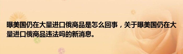 曝美國(guó)仍在大量進(jìn)口俄商品是怎么回事，關(guān)于曝美國(guó)仍在大量進(jìn)口俄商品違法嗎的新消息。