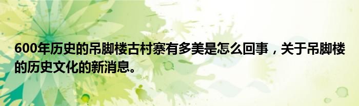 600年歷史的吊腳樓古村寨有多美是怎么回事，關于吊腳樓的歷史文化的新消息。