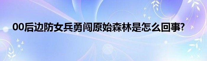 00后邊防女兵勇闖原始森林是怎么回事?