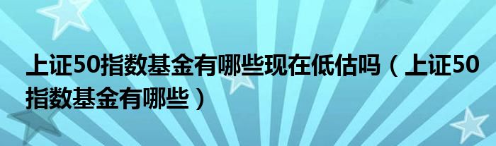 上證50指數(shù)基金有哪些現(xiàn)在低估嗎（上證50指數(shù)基金有哪些）