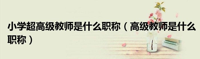 小學超高級教師是什么職稱（高級教師是什么職稱）