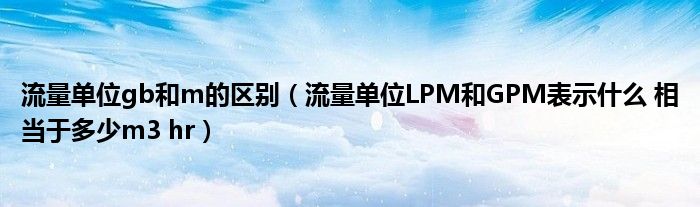 流量單位gb和m的區(qū)別（流量單位LPM和GPM表示什么 相當(dāng)于多少m3 hr）