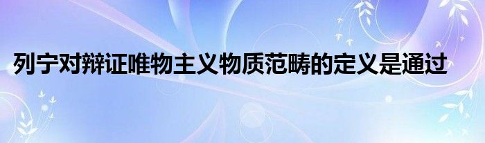 列寧對(duì)辯證唯物主義物質(zhì)范疇的定義是通過(guò)