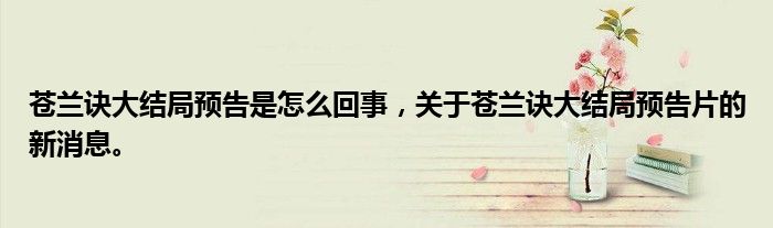 蒼蘭訣大結(jié)局預(yù)告是怎么回事，關(guān)于蒼蘭訣大結(jié)局預(yù)告片的新消息。