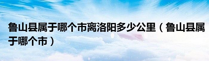 魯山縣屬于哪個市離洛陽多少公里（魯山縣屬于哪個市）