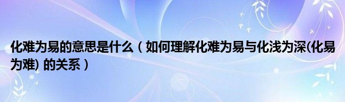 化難為易的意思是什么（如何理解化難為易與化淺為深(化易為難) 的關(guān)系）