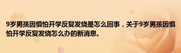 9歲男孩因懼怕開(kāi)學(xué)反復(fù)發(fā)燒是怎么回事，關(guān)于9歲男孩因懼怕開(kāi)學(xué)反復(fù)發(fā)燒怎么辦的新消息。