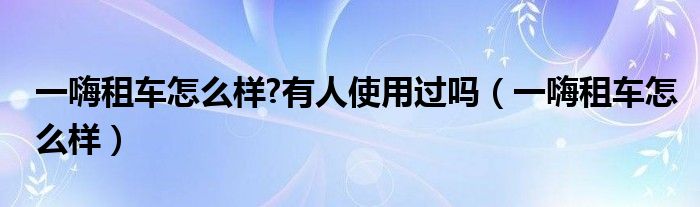 一嗨租車怎么樣?有人使用過嗎（一嗨租車怎么樣）