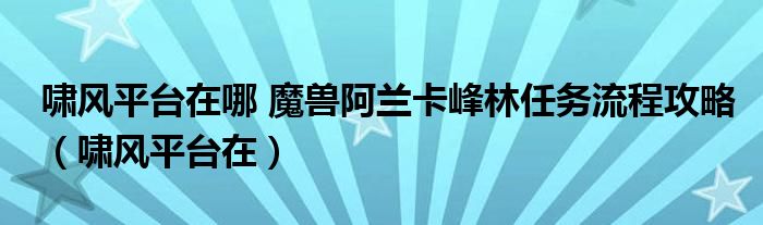 嘯風(fēng)平臺在哪 魔獸阿蘭卡峰林任務(wù)流程攻略（嘯風(fēng)平臺在）