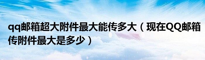 qq郵箱超大附件最大能傳多大（現(xiàn)在QQ郵箱傳附件最大是多少）